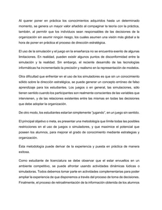 Al querer poner en práctica los conocimientos adquiridos hasta un determinado
momento, se genera un mayor valor añadido al compaginar la teoría con la práctica,
también, al permitir que los individuos sean responsables de las decisiones de la
organización sin asumir ningún riesgo, los cuales asumen una visión más global a la
hora de poner en práctica el proceso de dirección estratégica.
El uso de la simulación y el juego en la enseñanza no se encuentra exento de algunas
limitaciones. En realidad, pueden existir algunos puntos de disconformidad entre la
simulación y la realidad. Sin embargo, el reciente desarrollo de las tecnologías
informáticas ha incrementado la precisión y realismo en la representación de modelos.
Otra dificultad que enfrentar en el uso de los simuladores es que sin un conocimiento
sólido sobre la dirección estratégica, se puede generar un concepto erróneo de falso
aprendizaje para los estudiantes. Los juegos o en general, las simulaciones, sólo
tienen sentido cuando los participantes son realmente conscientes de las variables que
intervienen, y de las relaciones existentes entre las mismas en todas las decisiones
que debe adoptar la organización.
De otro modo, los estudiantes estarían simplemente “jugando”, en un juego sin sentido.
El principal objetivo o meta, es presentar una metodología que límite todas las posibles
restricciones en el uso de juegos o simuladores, y que maximice el potencial que
poseen los alumnos, para mejorar el grado de conocimiento mediante estrategias y
organización.
Ésta metodología puede derivar de la experiencia y puesta en práctica de manera
exitosa.
Como estudiante de licenciatura se debe observar que el estar envueltos en un
ambiente competitivo, se puede afrontar usando actividades dinámicas lúdicas o
simuladoras. Todos debemos tomar parte en actividades complementarias para poder
ampliar la experiencia de que disponemos a través del proceso de toma de decisiones.
Finalmente, el proceso de retroalimentación de la información obtenida de los alumnos

 
