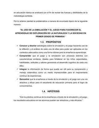 en educación básica se analizará con el fin de revisar las fuerzas y debilidades de la
metodología exhibida.
Por lo anterior planteó la problemática a manera de enunciado tópico de la siguiente
manera:
“EL USO DE LA SIMULACIÓN Y EL JUEGO PARA FAVORECER EL
APRENDIZAJE DE EXPLORACIÓN DE LA NATURALEZA Y LA SOCIEDAD EN
PRIMER GRADO DE PRIMARIA”

1.3. PROPÓSITOS
 Conocer y diseñar estrategias sobre la simulación y el juego haciendo uso de
la reflexión y el análisis de cada una de ellas para poder ser aplicadas en los
contextos adecuados como una forma idónea para la enseñanza-aprendizaje.
 Comprender que el juego y la simulación son procesos distintos con
características similares, ideales para fortalecer en los niños capacidades,
habilidades, actitudes y valores generando el desarrollo cognitivo de cada uno
ellos.
 Integrar la información de forma que pueda ser útil para su comprensión y
manejo sistemático como un medio imprescindible para el mejoramiento
continuo de experiencias.
 Demostrar que la enseñanza a través de la simulación y el juego son una vía
atractiva y eficaz para el estudiante de educación primaria para el logro de
conocimientos.

1.4. HIPÓTESIS
“Con la práctica continua de la enseñanza a través de la simulación y el juego,
los resultados educativos en los alumnos pueden ser atractivos y más eficaces.”

 