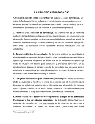 2.1. PRINCIPIOS PEDAGÓGICOS1
1. Centrar la atención en los estudiantes y en sus procesos de aprendizaje.- El
referente fundamental del aprendizaje son los estudiantes, es necesario reconocer
los estilos y ritmos de aprendizaje que tienen, comprender como aprenden y generar
ambientes de aprendizaje que los acerquen al conocimiento significativo.
2. Planificar para potenciar el aprendizaje.- La planificación es un elemento
sustantivo de la práctica docente para potenciar el aprendizaje de los estudiantes hacia
el desarrollo de competencias. Implica organizar actividades de aprendizaje a partir de
diferentes formas de trabajo, como situaciones y secuencias didácticas y proyectos,
entre otras. Las actividades deben representar desafíos intelectuales para los
estudiantes.
3. Generar ambientes de aprendizaje.- Se denomina ambiente de aprendizaje al
espacio donde se desarrolla la comunicación y las interacciones que posibilitan el
aprendizaje. Con esta perspectiva se asume que en los ambientes de aprendizaje
media la actuación del docente para construirlos y emplearlos como tales. En su
construcción se destaca: la claridad respecto del aprendizaje que se espera logre el
estudiante, la relevancia de los materiales educativos impresos, digitales y visuales,
las interacciones entre los estudiantes y el maestro.
4. Trabajar en colaboración para construir el aprendizaje.- El trabajo colaborativo
alude a estudiantes y maestros, y orienta las acciones para el descubrimiento, la
búsqueda de soluciones, coincidencias y diferencias, con el propósito de construir
aprendizajes en colectivo. Alude a estudiantes y maestros, orienta las acciones para
el descubrimiento, la búsqueda de soluciones, coincidencias y diferencias.
5. Poner énfasis en el desarrollo de competencias, el logro de los Estándares
Curriculares y los aprendizajes esperados.-

La Educación Básica favorece el

desarrollo de competencias; Una competencia es la capacidad de responder a
diferentes situaciones, e implica un saber hacer (habilidades) con saber
1

“Plan de estudios 2011”, pp 26 – 37

 