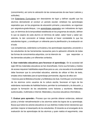 (conocimiento), así como la valoración de las consecuencias de ese hacer (valores y
actitudes).
Los Estándares Curriculares son descriptores de logro y definen aquello que los
alumnos demostrarán al concluir un periodo escolar; sintetizan los aprendizajes
esperados que, en los programas de educación primaria y secundaria, se organizan
por asignatura-grado-bloque,; Los aprendizajes esperados son indicadores de logro
que, en términos de la temporalidad establecida en los programas de estudio, definen
lo que se espera de cada alumno en términos de saber, saber hacer y saber ser;
además, le dan concreción al trabajo docente al hacer constatable lo que los
estudiantes logran, y constituyen un referente para la planificación y la evaluación en
el aula.
Las competencias, estándares curriculares y los aprendizajes esperados, proveerán a
los estudiantes de las herramientas necesarias para la aplicación eficiente de todas
las formas de conocimientos adquiridos, con la intención de

que respondan a

las demandas actuales y en diferentes contextos.
6. Usar materiales educativos para favorecer el aprendizaje.- En la sociedad del
siglo XXI los materiales educativos se han diversificado. Como sus formatos y medios
de acceso requieren habilidades específicas para su uso, una escuela en la actualidad
debe favorecer que la comunidad educativa, además de utilizar el libro de texto,
emplee otros materiales para el aprendizaje permanente; algunos de ellos son:
• Acervos para la Biblioteca Escolar y la Biblioteca de Aula. Contribuyen a la formación
de los alumnos como usuarios de la cultura escrita; favorecen el logro de los
estándares nacionales de habilidad lectora; permiten la contrastación y la discusión, y
apoyan la formación de los estudiantes como lectores y escritores. Materiales
audiovisuales, multimedia e Internet. Materiales y recursos educativos informáticos.

7. Evaluar para aprender.- Proceso que nos permite obtener evidencias, elaborar
juicios y brindar retroalimentación a los alumnos sobre los logros de su aprendizaje.
Busca que todos los actores educativos en sus distintos niveles tomen decisiones que
permitan mejorar el desempeño de los estudiantes. El docente es el encargado de la
evaluación de los aprendizajes de los alumnos y quien realiza el seguimiento, crea

 