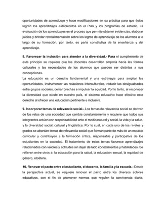 oportunidades de aprendizaje y hace modificaciones en su práctica para que éstos
logren los aprendizajes establecidos en el Plan y los programas de estudio. La
evaluación de los aprendizajes es el proceso que permite obtener evidencias, elaborar
juicios y brindar retroalimentación sobre los logros de aprendizaje de los alumnos a lo
largo de su formación; por tanto, es parte constitutiva de la enseñanza y del
aprendizaje.
8. Favorecer la inclusión para atender a la diversidad.- Para el cumplimiento de
este principio se requiere que los docentes desarrollen empatía hacia las formas
culturales y las necesidades de los alumnos que pueden ser distintas a sus
concepciones.
La educación es un derecho fundamental y una estrategia para ampliar las
oportunidades, instrumentar las relaciones interculturales, reducir las desigualdades
entre grupos sociales, cerrar brechas e impulsar la equidad. Por lo tanto, al reconocer
la diversidad que existe en nuestro país, el sistema educativo hace efectivo este
derecho al ofrecer una educación pertinente e inclusiva.
9. Incorporar temas de relevancia social.- Los temas de relevancia social se derivan
de los retos de una sociedad que cambia constantemente y requiere que todos sus
integrantes actúen con responsabilidad ante el medio natural y social, la vida y la salud,
y la diversidad social, cultural y lingüística. Por lo cual, en cada uno de los niveles y
grados se abordan temas de relevancia social que forman parte de más de un espacio
curricular y contribuyen a la formación crítica, responsable y participativa de los
estudiantes en la sociedad. El tratamiento de estos temas favorece aprendizajes
relacionados con valores y actitudes sin dejar de lado conocimientos y habilidades. Se
refieren entre otros a: la educación para la salud, la educación sexual, la equidad de
género, etcétera.
10. Renovar el pacto entre el estudiante, el docente, la familia y la escuela.- Desde
la perspectiva actual, se requiere renovar el pacto entre los diversos actores
educativos, con el fin de promover normas que regulen la convivencia diaria,

 