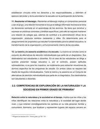 establezcan vínculos entre los derechos y las responsabilidades, y delimiten el
ejercicio del poder y de la autoridad en la escuela con la participación de la familia.
11. Reorientar el liderazgo.- Reorientar el liderazgo implica un compromiso personal
y con el grupo, una relación horizontal en la que el diálogo informado favorezca la toma
de decisiones centrada en el aprendizaje de los alumnos. Se tiene que construir y
expresar en prácticas concretas y ámbitos específicos, para ello se requiere mantener
una relación de colegas que, además de contribuir a la administración eficaz de la
organización, produzca cambios necesarios y útiles. Es determinante para el
aseguramiento de propósitos que resultan fundamentales para la calidad educativa, la
transformación de la organización y el funcionamiento interno de las escuelas.

12. La tutoría y la asesoría académica a la escuela.- La tutoría se concibe como el
conjunto de alternativas de atención individualizada que parte de un diagnóstico. Sus
destinatarios son estudiantes o docentes. En el caso de los estudiantes se dirige a
quienes presentan rezago educativo o, por el contrario, poseen aptitudes
sobresalientes; si es para los maestros, se implementa para solventar situaciones de
dominio específico de los programas de estudio. En ambos casos se requiere del
diseño de trayectos individualizados. Tanto la tutoría y la asesoría es un Conjunto de
alternativas de atención individualizada que parte de un diagnóstico. Sus destinatarios
son estudiantes o docentes.

2.2. COMPETENCIAS DE EXPLORACIÓN DE LA NATURALEZA Y LA
SOCIEDAD EN PRIMER GRADO DE PRIMARIA2
Relación entre la naturaleza y la sociedad en el tiempo. Implica que las niñas y los
niños identifiquen las relaciones entre la naturaleza y la sociedad del lugar donde
viven, y que ordenen cronológicamente los cambios en su vida personal, familiar y
comunitaria. Asimismo, que localicen y representen lugares del espacio cercano en

2

“Programa de estudios 2011”, Primer grado, pp 100 - 101

 