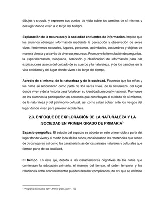 dibujos y croquis, y expresen sus puntos de vista sobre los cambios de sí mismos y
del lugar donde viven a lo largo del tiempo.

Exploración de la naturaleza y la sociedad en fuentes de información. Implica que
los alumnos obtengan información mediante la percepción y observación de seres
vivos, fenómenos naturales, lugares, personas, actividades, costumbres y objetos de
manera directa y a través de diversos recursos. Promueve la formulación de preguntas,
la experimentación, búsqueda, selección y clasificación de información para dar
explicaciones acerca del cuidado de su cuerpo y la naturaleza, y de los cambios en la
vida cotidiana y del lugar donde viven a lo largo del tiempo.

Aprecio de sí mismo, de la naturaleza y de la sociedad. Favorece que las niñas y
los niños se reconozcan como parte de los seres vivos, de la naturaleza, del lugar
donde viven y de la historia para fortalecer su identidad personal y nacional. Promueve
en los alumnos la participación en acciones que contribuyan al cuidado de sí mismos,
de la naturaleza y del patrimonio cultural, así como saber actuar ante los riesgos del
lugar donde viven para prevenir accidentes.

2.3. ENFOQUE DE EXPLORACIÓN DE LA NATURALEZA Y LA
SOCIEDAD EN PRIMER GRADO DE PRIMARIA3
Espacio geográfico. El estudio del espacio se aborda en este primer ciclo a partir del
lugar donde viven y el medio local de los niños, considerando las referencias que tienen
de otros lugares así como las características de los paisajes naturales y culturales que
forman parte de su localidad.

El tiempo. En este eje, debido a las características cognitivas de los niños que
comienzan la educación primaria, el manejo del tiempo, el orden temporal y las
relaciones entre acontecimientos pueden resultar complicados, de ahí que se enfatice

3

“Programa de estudios 2011”, Primer grado, pp 97 - 100

 