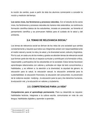 la noción de cambio, pues a partir de ésta los alumnos comenzarán a concebir la
noción y medición del tiempo.

Los seres vivos, los fenómenos y procesos naturales. Con el estudio de los seres
vivos, los fenómenos y procesos naturales de manera más sistemática, se continúa la
formación científica básica de los estudiantes, iniciada en preescolar, se fomenta el
pensamiento científico y se promueven hábitos para el cuidado de la salud y del
ambiente.

2.4. TEMAS DE RELEVANCIA SOCIAL4
Los temas de relevancia social se derivan de los retos de una sociedad que cambia
constantemente y requiere que todos sus integrantes actúen con responsabilidad ante
el medio natural y social, la vida y la salud, y la diversidad social, cultural y lingüística.
Por lo cual, en cada uno de los niveles y grados se abordan temas de relevancia social
que forman parte de más de un espacio curricular y contribuyen a la formación crítica,
responsable y participativa de los estudiantes en la sociedad. Estos temas favorecen
aprendizajes relacionados con valores y actitudes sin dejar de lado conocimientos y
habilidades, y se refieren a: la atención a la diversidad, la equidad de género, la
educación para la salud, la educación sexual, la educación ambiental para la
sustentabilidad, la educación financiera, la educación del consumidor, la prevención
de la violencia escolar –bullying–, la educación para la paz y los derechos humanos,
la educación vial, y la educación en valores y ciudadanía.

2.5. COMPETENCIAS PARA LA VIDA5
Competencias para el aprendizaje permanente. Para su desarrollo se requiere:
habilidades lectoras, integrarse a la cultura escrita, comunicarse en más de una
lengua, habilidades digitales y aprender a aprender.

4

“Plan de estudios 2011”, pp 36

5

“Plan de estudios 2011”, pp 38

 