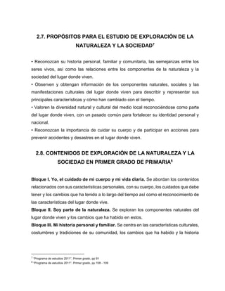2.7. PROPÓSITOS PARA EL ESTUDIO DE EXPLORACIÓN DE LA
NATURALEZA Y LA SOCIEDAD7
• Reconozcan su historia personal, familiar y comunitaria, las semejanzas entre los
seres vivos, así como las relaciones entre los componentes de la naturaleza y la
sociedad del lugar donde viven.
• Observen y obtengan información de los componentes naturales, sociales y las
manifestaciones culturales del lugar donde viven para describir y representar sus
principales características y cómo han cambiado con el tiempo.
• Valoren la diversidad natural y cultural del medio local reconociéndose como parte
del lugar donde viven, con un pasado común para fortalecer su identidad personal y
nacional.
• Reconozcan la importancia de cuidar su cuerpo y de participar en acciones para
prevenir accidentes y desastres en el lugar donde viven.

2.8. CONTENIDOS DE EXPLORACIÓN DE LA NATURALEZA Y LA
SOCIEDAD EN PRIMER GRADO DE PRIMARIA8
Bloque I. Yo, el cuidado de mi cuerpo y mi vida diaria. Se abordan los contenidos
relacionados con sus características personales, con su cuerpo, los cuidados que debe
tener y los cambios que ha tenido a lo largo del tiempo así como el reconocimiento de
las características del lugar donde vive.
Bloque II. Soy parte de la naturaleza. Se exploran los componentes naturales del
lugar donde viven y los cambios que ha habido en estos.
Bloque III. Mi historia personal y familiar. Se centra en las características culturales,
costumbres y tradiciones de su comunidad, los cambios que ha habido y la historia

7

“Programa de estudios 2011”, Primer grado, pp 91

8

“Programa de estudios 2011”, Primer grado, pp 108 - 109

 