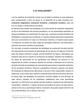 2.10. EVALUACIÓN10
Las tres prácticas de evaluación escolar que se deben considerar en esta asignatura
para complementar y servir de apoyo en el desarrollo de la labor educativa son:
evaluación diagnóstica, evaluación formativa y evaluación sumativa; cada una
con sus rasgos y características peculiares.
El referente para diseñar las estrategias y los instrumentos de evaluación diagnóstica
se fija en los estándares del período precedente y en los aprendizajes esperados de
bloques estudiados con anterioridad. En cada caso, el docente necesita identificar las
habilidades y conceptos que constituyen un requisito indispensable para la adquisición
del nuevo conocimiento. En base a la información obtenida, el maestro puede ajustar
o reorganizar sus planes de clase, elegir las estrategias didácticas más adecuadas y
optimizar el proceso enseñanza-aprendizaje.
Por otro lado, la práctica sistemática de estrategias de evaluación formativa permite
dar seguimiento a los procesos de aprendizaje de los alumnos en algunos momentos
clave del trabajo individual o grupal: permite identificar los logros y dificultades que
presenta cada alumno durante la movilización de saberes, identificar las fortalezas y
las áreas de oportunidad de los significados que elaboran los alumnos en las
trayectorias de cambio conceptual, detectar los aciertos y destrezas de los alumnos
durante el armado de estrategias de razonamiento para probar la capacidad explicativa
de los conceptos científicos, históricos y geográficos, fomentar y apreciar una actitud
de búsqueda de explicaciones alternativas y de juicio crítico responsable, basado en
evidencias, como criterio para valorar la veracidad de las afirmaciones de los alumnos.
En tercer lugar, las estrategias de evaluación sumativa reflejan el nivel del logro de
cada alumno respecto de los estándares establecidos para cada aprendizaje
esperado. La información que aportan permite ponderar y posicionar los desempeños
individuales y colectivos, e integrar de forma acumulativa el avance de cada alumno,
desde el inicio de su aprendizaje hasta su conclusión. Se pueden aplicar al término de
una unidad temática, de un bloque o del curso.

10

“Programa de estudios 2011”, Primer grado, pp 307 - 308

 