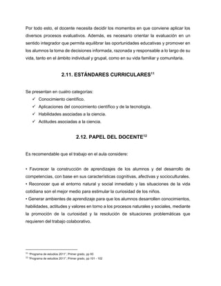 Por todo esto, el docente necesita decidir los momentos en que conviene aplicar los
diversos procesos evaluativos. Además, es necesario orientar la evaluación en un
sentido integrador que permita equilibrar las oportunidades educativas y promover en
los alumnos la toma de decisiones informada, razonada y responsable a lo largo de su
vida, tanto en el ámbito individual y grupal, como en su vida familiar y comunitaria.

2.11. ESTÁNDARES CURRICULARES11
Se presentan en cuatro categorías:
 Conocimiento científico.
 Aplicaciones del conocimiento científico y de la tecnología.
 Habilidades asociadas a la ciencia.
 Actitudes asociadas a la ciencia.

2.12. PAPEL DEL DOCENTE12
Es recomendable que el trabajo en el aula considere:
• Favorecer la construcción de aprendizajes de los alumnos y del desarrollo de
competencias, con base en sus características cognitivas, afectivas y socioculturales.
• Reconocer que el entorno natural y social inmediato y las situaciones de la vida
cotidiana son el mejor medio para estimular la curiosidad de los niños.
• Generar ambientes de aprendizaje para que los alumnos desarrollen conocimientos,
habilidades, actitudes y valores en torno a los procesos naturales y sociales, mediante
la promoción de la curiosidad y la resolución de situaciones problemáticas que
requieren del trabajo colaborativo.

11

“Programa de estudios 2011”, Primer grado, pp 93

12

“Programa de estudios 2011”, Primer grado, pp 101 - 102

 