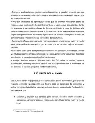 • Promover que los alumnos planteen preguntas relativas al pasado y presente para que
amplíen de manera gradual su visión espacial y temporal para comprender lo que sucede
en su espacio cercano.
• Propiciar situaciones de aprendizaje en las que los alumnos reflexionen sobre las
relaciones que existen entre los acontecimientos y el lugar en que se presentan; donde
no se priorice la exposición exclusiva del docente, el dictado, la copia fiel de textos y la
memorización pasiva. De esta manera, el docente deja de ser repetidor de saberes para
organizar experiencias de aprendizaje significativas de acuerdo con el grado escolar, las
particularidades y necesidades de aprendizaje de los alumnos.
• Fomentar la reflexión sobre cambios y permanencias en el lugar donde viven y el medio
local, para que los alumnos propongan acciones que les permitan mejorar su espacio
cercano.
• Considerar como parte de la planificación didáctica los conceptos, habilidades, valores
y actitudes presentes en los aprendizajes esperados, para diseñar secuencias didácticas
acordes con el contexto sociocultural de los alumnos.
• Manejar diversos recursos didácticos como las TIC, aulas de medios, recursos
audiovisuales, Internet y bibliotecas Escolar y de Aula, que favorezcan el aprendizaje de
las ciencias, el espacio geográfico y el tiempo histórico.

2.13. PAPEL DEL ALUMNO13
Los alumnos tienen un papel activo en la construcción de sus aprendizajes, por lo que se
requiere su interés y participación para llevar a cabo las estrategias de aprendizaje y
aplicar conceptos, habilidades, valores y actitudes dentro y fuera del aula. Por lo anterior,
es importante que:
 Exploren y empleen sus sentidos para percibir, describir, inferir, descubrir y
representar o proponer acciones relacionadas con el lugar donde viven y el medio
local.

13

“Programa de estudios 2011”, Primer grado, pp 102

 