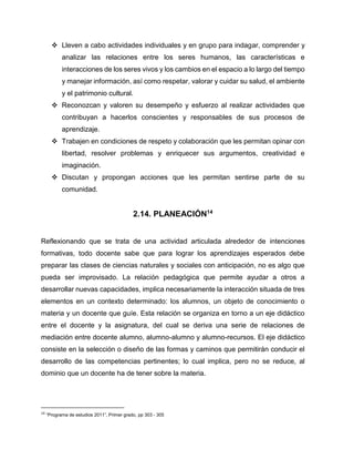  Lleven a cabo actividades individuales y en grupo para indagar, comprender y
analizar las relaciones entre los seres humanos, las características e
interacciones de los seres vivos y los cambios en el espacio a lo largo del tiempo
y manejar información, así como respetar, valorar y cuidar su salud, el ambiente
y el patrimonio cultural.
 Reconozcan y valoren su desempeño y esfuerzo al realizar actividades que
contribuyan a hacerlos conscientes y responsables de sus procesos de
aprendizaje.
 Trabajen en condiciones de respeto y colaboración que les permitan opinar con
libertad, resolver problemas y enriquecer sus argumentos, creatividad e
imaginación.
 Discutan y propongan acciones que les permitan sentirse parte de su
comunidad.

2.14. PLANEACIÓN14
Reflexionando que se trata de una actividad articulada alrededor de intenciones
formativas, todo docente sabe que para lograr los aprendizajes esperados debe
preparar las clases de ciencias naturales y sociales con anticipación, no es algo que
pueda ser improvisado. La relación pedagógica que permite ayudar a otros a
desarrollar nuevas capacidades, implica necesariamente la interacción situada de tres
elementos en un contexto determinado: los alumnos, un objeto de conocimiento o
materia y un docente que guíe. Esta relación se organiza en torno a un eje didáctico
entre el docente y la asignatura, del cual se deriva una serie de relaciones de
mediación entre docente alumno, alumno-alumno y alumno-recursos. El eje didáctico
consiste en la selección o diseño de las formas y caminos que permitirán conducir el
desarrollo de las competencias pertinentes; lo cual implica, pero no se reduce, al
dominio que un docente ha de tener sobre la materia.

14

“Programa de estudios 2011”, Primer grado, pp 303 - 305

 