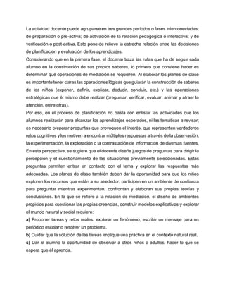 La actividad docente puede agruparse en tres grandes períodos o fases interconectadas:
de preparación o pre-activa; de activación de la relación pedagógica o interactiva; y de
verificación o post-activa. Esto pone de relieve la estrecha relación entre las decisiones
de planificación y evaluación de los aprendizajes.
Considerando que en la primera fase, el docente traza las rutas que ha de seguir cada
alumno en la construcción de sus propios saberes, lo primero que conviene hacer es
determinar qué operaciones de mediación se requieren. Al elaborar los planes de clase
es importante tener claras las operaciones lógicas que guiarán la construcción de saberes
de los niños (exponer, definir, explicar, deducir, concluir, etc.) y las operaciones
estratégicas que él mismo debe realizar (preguntar, verificar, evaluar, animar y atraer la
atención, entre otras).
Por eso, en el proceso de planificación no basta con enlistar las actividades que los
alumnos realizarán para alcanzar los aprendizajes esperados, ni las temáticas a revisar;
es necesario preparar preguntas que provoquen el interés, que representen verdaderos
retos cognitivos y los motiven a encontrar múltiples respuestas a través de la observación,
la experimentación, la exploración o la contrastación de información de diversas fuentes.
En esta perspectiva, se sugiere que el docente diseñe juegos de preguntas para dirigir la
percepción y el cuestionamiento de las situaciones previamente seleccionadas. Estas
preguntas permiten entrar en contacto con el tema y explorar las respuestas más
adecuadas. Los planes de clase también deben dar la oportunidad para que los niños
exploren los recursos que están a su alrededor, participen en un ambiente de confianza
para preguntar mientras experimentan, confrontan y elaboran sus propias teorías y
conclusiones. En lo que se refiere a la relación de mediación, el diseño de ambientes
propicios para cuestionar las propias creencias, construir modelos explicativos y explorar
el mundo natural y social requiere:
a) Proponer tareas y retos reales: explorar un fenómeno, escribir un mensaje para un
periódico escolar o resolver un problema.
b) Cuidar que la solución de las tareas implique una práctica en el contexto natural real.
c) Dar al alumno la oportunidad de observar a otros niños o adultos, hacer lo que se
espera que él aprenda.

 