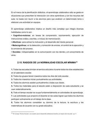 En el marco de la planificación didáctica, el aprendizaje colaborativo sólo se gesta en
situaciones que prescriben la interacción con otros aprendices y con los recursos del
aula; no basta con reunir a los alumnos para que analicen un determinado tema o
elaboren una actividad en equipos.

El aprendizaje colaborativo implica un diseño más complejo que integra diversas
habilidades como lo son:
• Cognitivo-motoras: en tareas de comprensión, razonamiento, ejecución de
instrucciones orales y escritas, e incluso de memorización.
• Afectivas: para activar la motivación y el desarrollo del interés personal.
• Metacognitivas: en la detección y corrección de errores, el control de la ejecución y
la conciencia del proceso.
• Sociales: indispensables en la comunicación con los demás y el conocimiento de
otros.

2.15. RASGOS DE LA NORMALIDAD ESCOLAR MÍNIMA15
1. Todas las escuelas brindan el servicio educativo durante todos los días establecidos
en el calendario escolar.
2. Todos los grupos tienen maestros todos los días del ciclo escolar.
3. Todos los maestros inician puntualmente sus actividades.
4. Todos los alumnos asisten puntualmente a todas sus clases.
5. Todos los materiales para el estudio están a disposición de cada estudiante y se
usan sistemáticamente.
6. Todo el tiempo escolar se ocupa fundamentalmente en actividades de aprendizaje.
7. Las actividades que propone el docente en las aulas logran que todos los alumnos
participen activamente en el trabajo de la clase.
8. Todos los alumnos consolidan su dominio de la lectura, la escritura y las
matemáticas de acuerdo con su grado educativo.

15

“El Consejo Técnico Escolar: una ocasión para el desarrollo profesional docente y la mejora de la escuela”, pp 11

 