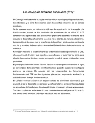 2.16. CONSEJOS TÉCNICOS ESCOLARES (CTE)16
Un Consejo Técnico Escolar (CTE) es considerado un espacio propicio para el análisis,
la deliberación y la toma de decisiones sobre los asuntos educativos de los centros
escolares.
Se le reconoce como un instrumento útil para la organización de la escuela y la
transformación positiva de los resultados de aprendizaje de los niños. El CTE
constituye una oportunidad para el desarrollo profesional docente y la mejora de la
escuela. El desarrollo profesional no sucede si no se atiende, de manera colaborativa,
la resolución de los retos que la enseñanza de los niños y adolescentes plantea día
con día, y la mejora de la escuela no ocurre sin el fortalecimiento de los saberes de los
maestros.
Favorecer, mediante el establecimiento de un tiempo dedicado especialmente al CTE,
el encuentro del director y sus maestros, apoyados por el supervisor de zona, para
abordar los asuntos técnicos, es dar un espacio formal al trabajo colaborativo entre
profesores.
El primer propósito del Consejo Técnico Escolar es revisar permanentemente el logro
de aprendizajes de los alumnos e identificar los retos que debe superar la escuela para
promover su mejora. De acuerdo con los Lineamientos, las herramientas
fundamentales del CTE son las siguientes: planeación, seguimiento, evaluación y
autoevaluación, diálogo, retroalimentación.
El Consejo Técnico Escolar es un espacio valioso de aprendizaje colaborativo que
ayudará, si se le desarrolla con seriedad y profesionalismo, a mejorar los resultados
de aprendizaje de los alumnos de educación inicial, preescolar, primaria y secundaria.
También contribuirá a restablecer vínculos profesionales entre el personal docente, lo
que tendrá como resultado una mejor educación para los estudiantes.

16

“El Consejo Técnico Escolar: una ocasión para el desarrollo profesional docente y la mejora de la escuela”, pp 7 - 9

 