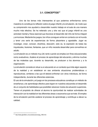 3.1. CONCEPTOS17

Uno de los temas más interesantes al que podemos enfrentarnos como
maestros lo constituye la reflexión sobre el juego infantil y la simulación, de modo que
su comprensión nos ayudará a desarrollar nuestro trabajo en el aula de una manera
mucho más efectiva. Se ha reiterado una y otra vez que el juego infantil es una
actividad mental y física esencial que favorece el desarrollo del niño de forma integral
y armoniosa. Mediante los juegos, los niños consiguen entrar en contacto con el mundo
y tener una serie de experiencias de forma placentera y agradable. Jugar es
investigar, crear, conocer, divertirse, descubrir, esto es, la expresión de todas las
inquietudes, ilusiones, fantasías, que un niño necesita desarrollar para convertirse en
adulto.
La simulación es un método muy útil, tanto cuando se emplea con fines educacionales
como evaluativos. Acelera el proceso de aprendizaje del educando y elimina muchas
de las molestias que, durante su desarrollo, se producen a los alumnos y a la
organización.
La simulación consiste en situar a un educando en un contexto que imite algún aspecto
de la realidad y en establecer en ese ambiente situaciones problemáticas o
reproductivas, similares a las que él deberá enfrentar con otros individuos, de forma
independiente, durante las diferentes estancias.
El uso de la simulación y el juego en los procesos educativos constituye un método de
enseñanza y de aprendizaje efectivo para lograr en nuestros educandos el desarrollo
de un conjunto de habilidades que posibiliten alcanzar modos de actuación superiores.
Tienen el propósito de ofrecer al alumno la oportunidad de realizar actividades de
interacción con la realidad en las diferentes áreas o escenarios que se trate. El empleo
de la simulación permite acelerar el proceso de aprendizaje y contribuye a elevar su
calidad.

17

http://www.gibralfaro.uma.es/educacion/pag_1663.htm

 