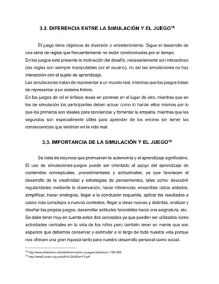 3.2. DIFERENCIA ENTRE LA SIMULACIÓN Y EL JUEGO18
El juego tiene objetivos de diversión o entretenimiento. Sigue el desarrollo de
una serie de reglas que frecuentemente no están condicionadas por el tiempo.
En los juegos está presente la motivación del desafío, necesariamente son interactivos
(las reglas son siempre manipulables por el usuario), no así las simulaciones no hay
interacción con el sujeto de aprendizaje.
Las simulaciones tratan de representar a un mundo real, mientras que los juegos tratan
de representar a un sistema ficticio.
En los juegos de rol el énfasis recae en ponerse en el lugar de otro, mientras que en
los de simulación los participantes deben actuar como lo harían ellos mismos por lo
que los primeros son ideales para concienciar y fomentar la empatía, mientras que los
segundos son especialmente útiles para aprender de los errores sin temer las
consecuencias que tendrían en la vida real.

3.3. IMPORTANCIA DE LA SIMULACIÓN Y EL JUEGO19
Se trata de recursos que promueven la autonomía y el aprendizaje significativo.
El uso de simulaciones-juegos puede ser orientado al apoyo del aprendizaje de
contenidos conceptuales, procedimentales y actitudinales, ya que favorecen el
desarrollo de la creatividad y estrategias de pensamientos, tales como: descubrir
regularidades mediante la observación, hacer inferencias, ensamblar datos aislados,
simpliﬁcar, hacer analogías, llegar a la conclusión requerida, aplicar los resultados a
casos más complejos o nuevos contextos; llegar a ideas nuevas y distintas, analizar y
diseñar los propios juegos, desarrollar actitudes favorables hacia una asignatura, etc.
Se debe tener muy en cuenta estos dos conceptos ya que pueden ser utilizados como
actividades centrales en la vida de los niños pero también tener en mente que son
espacios que debemos conservar y estimular a lo largo de toda nuestra vida porque
nos ofrecen una gran riqueza tanto para nuestro desarrollo personal como social.
18

http://www.slideshare.net/zabdik/simulacin-y-juegos-didacticos-11951209

19

http://www2.scielo.org.ve/pdf/ri/v32n65/art11.pdf

 