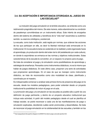 3.4. SU ACEPTACIÓN E IMPORTANCIA OTORGADA AL JUEGO EN
LAS ESCUELAS20
La inclusión del juego-simulación en el ámbito educativo, se entiende como una
redimensión pragmática del mismo. De esta manera, estos abandonarían su condición
de pasatiempo convirtiéndose en un instrumento eficaz. Este intento de encajarlos
dentro del sistema de utilidades y beneficios de la “vida real” escamotea su auténtico
sentido: su esencia ontológica y existencial.
La escuela, como toda institución, está regida por normas, que ordenan las acciones
de los que participan en ella, es decir la libertad individual está enmarcada en lo
institucional. En la escuela la tarea es sostenida en la realidad y está organizada hacia
el aprendizaje y la producción dentro del orden de lo útil (establecido por cada cultura),
en donde lo espontáneo se enmarca en las normas y objetivos institucionales. Estas
características de la escuela la convierten, en un espacio no propicio para el juego.
Se trata de considerar al juego y la simulación como posibilitadores de aprendizaje y
estrategia de enseñanza. Pensarlos como instrumentos didácticos, no es lo mismo que
hablar de juegos didácticos. En este último caso, proponen una serie de actividades
que propiciarían aprendizajes. En el caso de que se manejen como instrumento
didáctico, se trata de reconocerlos como otra modalidad de clase, planificada y
coordinada por el maestro.
Es indispensable comenzar a analizar esta primera forma de presencia del juego en la
escuela, desde los modelos pedagógicos, para poder entender desde un proyecto
institucional la posibilidad de incluir el juego en el aula.
La promoción del juego y la simulación en las escuelas es posible sólo a partir de una
definición de juego pertinente, y dentro de un proyecto educativo institucional que
incluya esta actividad. A partir del modelo pedagógico desde el cual se planifica el
trabajo escolar, se podrá reconocer a cada una de las manifestaciones de juego o
simulación explicadas, decidiendo cuáles serán promovidas y desarrolladas. Se trata
de reconocer al juego-simulación en la cotidianeidad de las escuelas y también en los
20

http://juegoydesarrollocognitivo.blogspot.mx/2006/01/la-relacin-juego-y-escuela-aportes.html

 