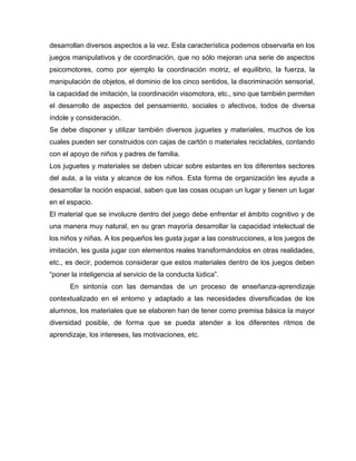 desarrollan diversos aspectos a la vez. Esta característica podemos observarla en los
juegos manipulativos y de coordinación, que no sólo mejoran una serie de aspectos
psicomotores, como por ejemplo la coordinación motriz, el equilibrio, la fuerza, la
manipulación de objetos, el dominio de los cinco sentidos, la discriminación sensorial,
la capacidad de imitación, la coordinación visomotora, etc., sino que también permiten
el desarrollo de aspectos del pensamiento, sociales o afectivos, todos de diversa
índole y consideración.
Se debe disponer y utilizar también diversos juguetes y materiales, muchos de los
cuales pueden ser construidos con cajas de cartón o materiales reciclables, contando
con el apoyo de niños y padres de familia.
Los juguetes y materiales se deben ubicar sobre estantes en los diferentes sectores
del aula, a la vista y alcance de los niños. Esta forma de organización les ayuda a
desarrollar la noción espacial, saben que las cosas ocupan un lugar y tienen un lugar
en el espacio.
El material que se involucre dentro del juego debe enfrentar el ámbito cognitivo y de
una manera muy natural, en su gran mayoría desarrollar la capacidad intelectual de
los niños y niñas. A los pequeños les gusta jugar a las construcciones, a los juegos de
imitación, les gusta jugar con elementos reales transformándolos en otras realidades,
etc., es decir, podemos considerar que estos materiales dentro de los juegos deben
“poner la inteligencia al servicio de la conducta lúdica”.
En sintonía con las demandas de un proceso de enseñanza-aprendizaje
contextualizado en el entorno y adaptado a las necesidades diversificadas de los
alumnos, los materiales que se elaboren han de tener como premisa básica la mayor
diversidad posible, de forma que se pueda atender a los diferentes ritmos de
aprendizaje, los intereses, las motivaciones, etc.

 