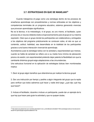 3.7. ESTRATEGIAS EN QUE SE MANEJAN23
Cuando trabajamos el juego como una estrategia dentro de los procesos de
enseñanza aprendizaje con procedimientos y normas enfocadas en los objetivos y
competencias terminales de un programa educativo, estamos generando vivencias
que provocan aprendizajes significativos.
No es la técnica, ni la metodología, ni el grupo, es uno mismo, el facilitador, quien
provoca de un recurso didáctico lúdico el aprovechamiento para el grupo en su máxima
expresión. Claro que un grupo donde los participantes son colaborativos y entregados
a los objetivos del programa prácticamente se conducen solos, el reto es que un
contenido, actitud, habilidad, sea desarrollada en la totalidad de los participantes
gracias a una buena interacción vivencial de aprendizaje.
Acometamos pues la estrategia lúdica con la seriedad y espontaneidad que merece,
cuando se habla de seriedad se refiere uno a su media hora mínima de planeación
previa a la sesión; con espontaneidad pretendo dejar patente la flexibilidad con que la
cambiante dinámica grupal exige adaptaciones a las circunstancias.
Una estructura funcional en la aplicación de estrategias lúdicas bien monitoreadas
implica:

1. Decir al grupo algún beneficio que obtendremos por realizar la técnica grupal

2. Dar una instrucción por tiempo y pedirle a algún integrante del grupo que la repita
para verificar que todos sabremos qué hacer y nadie dirá luego: ¿qué dijo; qué hay
que hacer?

3. Incluso el facilitador, docente o incluso un participante, puede dar un ejemplo de lo
que hay que hacer para guiar la actividad y que no quepan dudas.

23

http://www.escuelasenred.com.mx/index.php?option=com_content&view=article&id=150:la-estrategia-ludica-en-la-educacion&catid=43:aprendizajes-especificos&Itemid=106

 