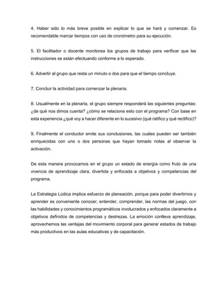4. Haber sido lo más breve posible en explicar lo que se hará y comenzar. Es
recomendable marcar tiempos con uso de cronómetro para su ejecución.

5. El facilitador o docente monitorea los grupos de trabajo para verificar que las
instrucciones se están efectuando conforme a lo esperado.

6. Advertir al grupo que resta un minuto o dos para que el tiempo concluya.

7. Concluir la actividad para comenzar la plenaria.

8. Usualmente en la plenaria, el grupo siempre responderá las siguientes preguntas:
¿de qué nos dimos cuenta? ¿cómo se relaciona esto con el programa? Con base en
esta experiencia ¿qué voy a hacer diferente en lo sucesivo (qué ratifico y qué rectifico)?

9. Finalmente el conductor emite sus conclusiones, las cuales pueden ser también
enriquecidas con uno o dos personas que hayan tomado notas al observar la
activación.

De esta manera provocamos en el grupo un estado de energía como fruto de una
vivencia de aprendizaje clara, divertida y enfocada a objetivos y competencias del
programa.

La Estrategia Lúdica implica esfuerzo de planeación, porque para poder divertirnos y
aprender es conveniente conocer, entender, comprender, las normas del juego, con
las habilidades y conocimientos programáticos involucrados y enfocados claramente a
objetivos definidos de competencias y destrezas. La emoción conlleva aprendizaje,
aprovechemos las ventajas del movimiento corporal para generar estados de trabajo
más productivos en las aulas educativas y de capacitación.

 