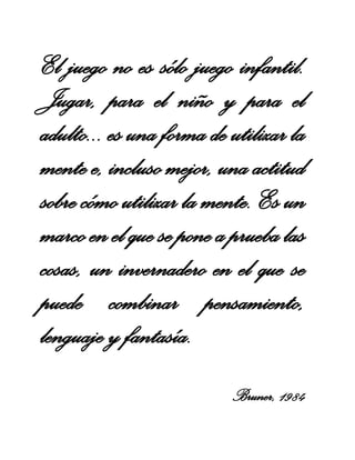 El juego no es sólo juego infantil.
Jugar, para el niño y para el
adulto... es una forma de utilizar la
mente e, incluso mejor, una actitud
sobre cómo utilizar la mente. Es un
marco en el que se pone a prueba las
cosas, un invernadero en el que se
puede combinar pensamiento,
lenguaje y fantasía.
Bruner, 1984

 