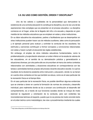 3.8. SU USO COMO GESTIÓN, ORDEN Y DISCIPLINA24
Uno de los valores o cualidades de la personalidad que demuestran la
existencia de una correcta educación lo constituye la disciplina y es a la vez una de las
aspiraciones más complejas que se presentan en el proceso educativo. La disciplina
comienza en el hogar, antes de la llegada del niño a la escuela y depende en gran
medida de los métodos educativos que se emplean en estas y otras instituciones.
En su labor educativa los educadores, padres o facilitadores que se desempeñan en
otras instituciones pueden hacer uso de métodos auxiliares, tales como la persuasión
y el ejemplo personal para evaluar y controlar la conducta de los escolares; los
estímulos y sanciones contribuyen a formar conceptos y convicciones relacionadas
con estas y hacen cumplir al educando las reglas establecidas.
Sin embargo, el empleo de otros métodos educativos fundamentales, como la
problematización y la ejercitación alcanzan un orden inferior en la escala de valores de
los educadores, en el sentido de su demostración práctica y generalización a
situaciones diversas; por otra parte sólo se circunscriben al marco de ciertos contextos
relacionados con actividades y situaciones educativas en correspondencia con las
tareas o actividades lectivas propias del proceso docente educativo escolar, lo cual es
resultado de la dicotomía existente entre instrucción y educación, donde no se tienen
en cuenta otros contextos en los que también se educa, como es el caso particular de
la recreación física en el tiempo libre.
En el caso particular de la recreación física, es posible identificar algunas evidencias
que se orientan a tener en cuenta la formación de normas de conducta y desarrollo
individual, pero realmente donde se da a conocer una contribución al desarrollo del
comportamiento, es a través de sus funciones sociales donde se incluye de modo
esencial la regulación y orientación de la conducta, pero son evidentes las
inconsistencias teóricas al respecto, puesto que no se precisa de modo concreto tanto
en el orden teórico como metodológico, las vías o procedimientos mediante los cuales

24

http://www.efdeportes.com/efd185/la-disciplina-en-el-tiempo-libre.htm

 