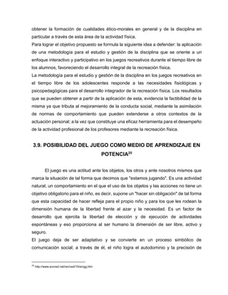 obtener la formación de cualidades ético-morales en general y de la disciplina en
particular a través de esta área de la actividad física.
Para lograr el objetivo propuesto se formula la siguiente idea a defender: la aplicación
de una metodología para el estudio y gestión de la disciplina que se oriente a un
enfoque interactivo y participativo en los juegos recreativos durante el tiempo libre de
los alumnos, favoreciendo el desarrollo integral de la recreación física.
La metodología para el estudio y gestión de la disciplina en los juegos recreativos en
el tiempo libre de los adolescentes responde a las necesidades fisiológicas y
psicopedagógicas para el desarrollo integrador de la recreación física. Los resultados
que se pueden obtener a partir de la aplicación de esta, evidencia la factibilidad de la
misma ya que tributa al mejoramiento de la conducta social, mediante la asimilación
de normas de comportamiento que pueden extenderse a otros contextos de la
actuación personal; a la vez que constituye una eficaz herramienta para el desempeño
de la actividad profesional de los profesores mediante la recreación física.

3.9. POSIBILIDAD DEL JUEGO COMO MEDIO DE APRENDIZAJE EN
POTENCIA25
El juego es una actitud ante los objetos, los otros y ante nosotros mismos que
marca la situación de tal forma que decimos que "estamos jugando". Es una actividad
natural, un comportamiento en el que el uso de los objetos y las acciones no tiene un
objetivo obligatorio para el niño, es decir, supone un "hacer sin obligación" de tal forma
que esta capacidad de hacer refleja para el propio niño y para los que les rodean la
dimensión humana de la libertad frente al azar y la necesidad. Es un factor de
desarrollo que ejercita la libertad de elección y de ejecución de actividades
espontáneas y eso proporciona al ser humano la dimensión de ser libre, activo y
seguro.
El juego deja de ser adaptativo y se convierte en un proceso simbólico de
comunicación social; a través de él, el niño logra el autodominio y la precisión de

25

http://www.eumed.net/rev/ced/10/amgg.htm

 