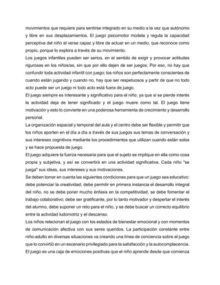 movimientos que requiere para sentirse integrado en su medio a la vez que autónomo
y libre en sus desplazamientos. El juego psicomotor modela y regula la capacidad
perceptiva del niño al verse capaz y libre de actuar en un medio, que reconoce como
propio, porque lo explora a través de su movimiento.
Los juegos infantiles pueden ser serios, en el sentido de exigir y provocar actitudes
rigurosas en los niños/as, sin que por ello dejen de ser juegos. Por eso, no hay que
confundir toda actividad infantil con juego; los niños son perfectamente conscientes de
cuando están jugando y cuando no, hay que ser respetuosos y partir de que no todo
acto puede ser un juego ni todo acto está fuera de juego.
El juego siempre es interesante y significativo para el niño, ya que si se pierde interés
la actividad deja de tener significado y el juego muere como tal. El juego tiene
motivación y esto lo convierte en una poderosa herramienta de crecimiento y desarrollo
personal.
La organización espacial y temporal del aula y el centro debe ser flexible y permitir que
los niños aporten en el día a día a través de sus juegos sus temas de conversación y
sus intereses cognitivos mediante los procedimientos que utilizan cuando están solos
y se hace propuesta de juego.
El juego adquiere la fuerza necesaria para que el sujeto se implique en ella como cosa
propia y subjetiva, y así se convertirá en una actividad significativa. Cada niño "se
juega" sus ideas, sus intereses y sus motivaciones.
Se deben tomar en cuenta las siguientes condiciones para que un juego sea educativo:
debe potenciar la creatividad, debe permitir en primera instancia el desarrollo integral
del niño, no se debe poner mucho énfasis en la competitividad, se debe fomentar el
trabajo colaborativo; debe ser gratificante, por lo tanto motivador y despertar el interés
del alumno, debe suponer un reto para el niño, y se debe buscar un correcto equilibrio
entre la actividad ludomotriz y el descanso.
Los niños relacionan el juego con los estados de bienestar emocional y con momentos
de comunicación afectiva con sus seres queridos. La participación constante entre
niño-adulto en diversas situaciones va creando una línea de conciencia sobre el juego
que lo convirtió en un escenario privilegiado para la satisfacción y la autocomplacencia.
El juego es una caja de emociones positivas que el niño aprende desde que comienza

 