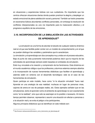 en situaciones y experiencias lúdicas con sus cuidadores. Es importante que los
centros ofrezcan situaciones diarias donde puedan practicar la alegría y desplegar un
estado emocional de plena satisfacción social y personal. También se harán presentes
en escenarios lúdicos abundantes conflictos personales, sin embargo la resolución de
conflictos interpersonales es una vía importante para la maduración afectiva y el
progresivo equilibrio de las emociones.

3.10. INCORPORACIÓN DE LA SIMULACIÓN EN LAS ACTIVIDADES
DE APRENDIZAJE26
La simulación es una forma de abordar el estudio de cualquier sistema dinámico
real en el que sea factible poder contar con un modelo de comportamiento y en el que
se puedan distinguir las variables y parámetros que lo caracterizan.
La simulación y el aprendizaje son dos conceptos muy unidos en el proceso educativo.
Bajo el punto de vista puramente instrumental podemos decir que la mayoría de las
actividades de aprendizaje siempre están basadas en entidades de simulación.
Está muy vinculada a la creación y comprensión de los fenómenos. Esta dinámica en
el mundo académico obliga a que los profesores y alumnos estemos siempre abiertos
a la incorporación de nuevas herramientas didácticas que faciliten el aprendizaje y
además estén en sintonía con el desarrollo tecnológico: este es el caso de las
herramientas de simulación.
Quien participa en este modelo, hace como “si la situación simulada” fuera real.
Aprende en una analogía de esa realidad: muñecas en lugar de personas vivas,
cajones de arena en vez de paisajes reales, etc. Estos ejemplos señalan que en las
simulaciones, tanto el aprender como el ambiente de aprendizaje no son exactamente
como “en la realidad”, sino que solo se asemejan en lo posible o necesario. Al mismo
tiempo permiten observar, representar o asumir una situación sin afectar a personas o
a la situación real y se evita el peligro a los participantes.
Algunos principios didácticos que se identifican en este método son:

26

http://fp.atxuri.net/escenarios/Simulacion_como_Instrumento_de_Aprendizaje.pdf

 