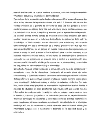diseñan simulaciones de nuevos modelos educativos, e incluso albergan versiones
virtuales de escuelas y universidades del mundo real.
Esta cultura de la simulación no ha hecho más que amplificarse con el paso de los
años, sobre todo con la llegada de Internet y la web 2.0. Nuestra relación con los
objetos simulados de la pantalla de ordenador es cada vez más parecida a la que
mantenemos con los objetos de la vida real; y lo mismo ocurre con las personas, con
los distintos iconos, textos, fotografías y avatares que los representan en la pantalla.
No tenemos el más mínimo sentido de irrealidad en nuestras relaciones con estos
objetos y personas, pues en la cultura de la simulación las categorías de lo real y lo
virtual dejan de funcionar como simples dicotomías para articularse y mezclarse de
forma compleja. Por eso la introducción de la interfaz gráfica en 1984 fue algo más
que un cambio técnico: fue un cambio en nuestra relación con los ordenadores, en
nuestros modos de sentir y pensar sobre la realidad, sobre nosotros mismos y sobre
nuestras relaciones con los demás; fue una forma de entender que la pantalla de
ordenador no era únicamente un espacio para el control y la programación sino
también para la interacción, el diálogo, la exploración, la presentación y construcción
del yo y, como no, para la enseñanza y el aprendizaje.
Se ha hecho hincapié en las ventajas de la simulación como modo de conocimiento y
aprendizaje propio de la cibercultura, destacando el aspecto visual de estas
simulaciones y la posibilidad de verlas cambiar en tiempo real por medio de la acción
de los avatares, lo que constituye una gran ayuda para nuestra memoria a corto plazo
y una amplificación de la imaginación y la inteligencia individual y colectiva. Con todo
esto, no se quiere más que poner de manifiesto el surgimiento de nuevas formas y
modelos de educación en esas plataformas audiovisuales 3D que son los mundos
infovirtuales, los cuales se están convirtiendo cada vez más en nuevos espacios para
la existencia, identidad y experiencia de multitud de personas. La exploración de las
dinámicas complejas de enseñanza y aprendizaje entre los distintos habitantes de
estos mundos nos abre nuevas vías de investigación para el estudio de la educación
en el siglo XXI, una educación que no puede separarse ya de las nuevas tecnologías
informáticas surgidas con el nacimiento y desarrollo de la sociedad digital y la
cibercultura.

 