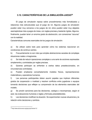 3.12. CARACTERÍSTICAS DE LA SIMULACIÓN-JUEGO28
El juego de simulación reposa sobre procedimientos más formalizados y
relaciones más estructuradas que el juego de rol. Algunos juegos de simulación
pueden estar muy cercanos a los juegos de rol, otros pueden estar muy alejados
asemejándose más a juegos de mesa, con reglas precisas y bastante rígidas. Algunos,
finalmente, pueden tener un enorme grado de abstracción, con conexiones “oscuras”
con la realidad.
Características comunes esenciales de los juegos de simulación:

a)

Se utilizan sobre todo para aprender cómo los sistemas reaccionan en

condiciones de continuo cambio.
b)

Frecuentemente no son más que simples abstracciones sacadas de complejas

situaciones reales o imaginarias.
c)

Se trata de reducir operaciones complejas a una serie de acciones expresadas

simplemente y controladas por reglas precisas.
d)

Quienes participan se enfrentan a ciertos datos preseleccionados, en

circunstancias controladas.
e)

Pueden emplearse concertadamente modelos físicos, representaciones

matemáticas y operadores humanos.
f)

Las personas participantes deben asumir papeles que implican diferentes

grados de cooperación o rivalidad y resolver conflictos entre jugadores o equipos
tomando decisiones que reflejan su comprensión de los elementos esenciales del
modelo.
g)

Se prevén sanciones para las decisiones, castigos o recompensas, según el

azar, las evaluaciones humanas o reglas y fórmulas preestablecidas.
h)

Las decisiones modifican la situación. Se experimentan nuevas situaciones y la

relación entre decisiones y cambios.

28

http://www.educarueca.org/spip.php?article112

 