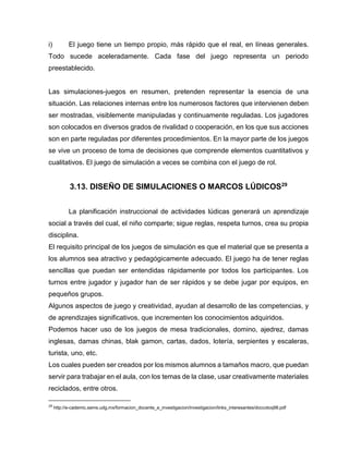 i)

El juego tiene un tiempo propio, más rápido que el real, en líneas generales.

Todo sucede aceleradamente. Cada fase del juego representa un periodo
preestablecido.

Las simulaciones-juegos en resumen, pretenden representar la esencia de una
situación. Las relaciones internas entre los numerosos factores que intervienen deben
ser mostradas, visiblemente manipuladas y continuamente reguladas. Los jugadores
son colocados en diversos grados de rivalidad o cooperación, en los que sus acciones
son en parte reguladas por diferentes procedimientos. En la mayor parte de los juegos
se vive un proceso de toma de decisiones que comprende elementos cuantitativos y
cualitativos. El juego de simulación a veces se combina con el juego de rol.

3.13. DISEÑO DE SIMULACIONES O MARCOS LÚDICOS29
La planificación instruccional de actividades lúdicas generará un aprendizaje
social a través del cual, el niño comparte; sigue reglas, respeta turnos, crea su propia
disciplina.
El requisito principal de los juegos de simulación es que el material que se presenta a
los alumnos sea atractivo y pedagógicamente adecuado. El juego ha de tener reglas
sencillas que puedan ser entendidas rápidamente por todos los participantes. Los
turnos entre jugador y jugador han de ser rápidos y se debe jugar por equipos, en
pequeños grupos.
Algunos aspectos de juego y creatividad, ayudan al desarrollo de las competencias, y
de aprendizajes significativos, que incrementen los conocimientos adquiridos.
Podemos hacer uso de los juegos de mesa tradicionales, domino, ajedrez, damas
inglesas, damas chinas, blak gamon, cartas, dados, lotería, serpientes y escaleras,
turista, uno, etc.
Los cuales pueden ser creados por los mismos alumnos a tamaños macro, que puedan
servir para trabajar en el aula, con los temas de la clase, usar creativamente materiales
reciclados, entre otros.
29

http://e-cademic.sems.udg.mx/formacion_docente_e_investigacion/investigacion/links_interesantes/doccoloq98.pdf

 