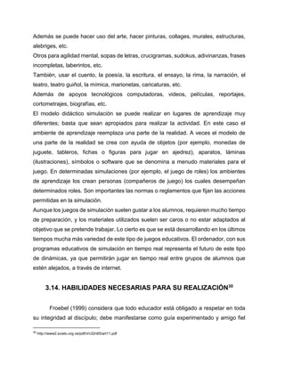 Además se puede hacer uso del arte, hacer pinturas, collages, murales, estructuras,
alebriges, etc.
Otros para agilidad mental, sopas de letras, crucigramas, sudokus, adivinanzas, frases
incompletas, laberintos, etc.
También, usar el cuento, la poesía, la escritura, el ensayo, la rima, la narración, el
teatro, teatro guiñol, la mímica, marionetas, caricaturas, etc.
Además de apoyos tecnológicos computadoras, videos, películas, reportajes,
cortometrajes, biografías, etc.
El modelo didáctico simulación se puede realizar en lugares de aprendizaje muy
diferentes; basta que sean apropiados para realizar la actividad. En este caso el
ambiente de aprendizaje reemplaza una parte de la realidad. A veces el modelo de
una parte de la realidad se crea con ayuda de objetos (por ejemplo, monedas de
juguete, tableros, fichas o figuras para jugar en ajedrez), aparatos, láminas
(ilustraciones), símbolos o software que se denomina a menudo materiales para el
juego. En determinadas simulaciones (por ejemplo, el juego de roles) los ambientes
de aprendizaje los crean personas (compañeros de juego) los cuales desempeñan
determinados roles. Son importantes las normas o reglamentos que fijan las acciones
permitidas en la simulación.
Aunque los juegos de simulación suelen gustar a los alumnos, requieren mucho tiempo
de preparación, y los materiales utilizados suelen ser caros o no estar adaptados al
objetivo que se pretende trabajar. Lo cierto es que se está desarrollando en los últimos
tiempos mucha más variedad de este tipo de juegos educativos. El ordenador, con sus
programas educativos de simulación en tiempo real representa el futuro de este tipo
de dinámicas, ya que permitirán jugar en tiempo real entre grupos de alumnos que
estén alejados, a través de internet.

3.14. HABILIDADES NECESARIAS PARA SU REALIZACIÓN30
Froebel (1999) considera que todo educador está obligado a respetar en toda
su integridad al discípulo; debe manifestarse como guía experimentado y amigo fiel
30

http://www2.scielo.org.ve/pdf/ri/v32n65/art11.pdf

 