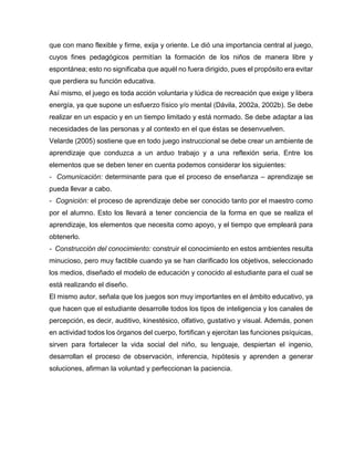 que con mano flexible y firme, exija y oriente. Le dió una importancia central al juego,
cuyos fines pedagógicos permitían la formación de los niños de manera libre y
espontánea; esto no significaba que aquél no fuera dirigido, pues el propósito era evitar
que perdiera su función educativa.
Así mismo, el juego es toda acción voluntaria y lúdica de recreación que exige y libera
energía, ya que supone un esfuerzo físico y/o mental (Dávila, 2002a, 2002b). Se debe
realizar en un espacio y en un tiempo limitado y está normado. Se debe adaptar a las
necesidades de las personas y al contexto en el que éstas se desenvuelven.
Velarde (2005) sostiene que en todo juego instruccional se debe crear un ambiente de
aprendizaje que conduzca a un arduo trabajo y a una reflexión seria. Entre los
elementos que se deben tener en cuenta podemos considerar los siguientes:
- Comunicación: determinante para que el proceso de enseñanza – aprendizaje se
pueda llevar a cabo.
- Cognición: el proceso de aprendizaje debe ser conocido tanto por el maestro como
por el alumno. Esto los llevará a tener conciencia de la forma en que se realiza el
aprendizaje, los elementos que necesita como apoyo, y el tiempo que empleará para
obtenerlo.
- Construcción del conocimiento: construir el conocimiento en estos ambientes resulta
minucioso, pero muy factible cuando ya se han clarificado los objetivos, seleccionado
los medios, diseñado el modelo de educación y conocido al estudiante para el cual se
está realizando el diseño.
El mismo autor, señala que los juegos son muy importantes en el ámbito educativo, ya
que hacen que el estudiante desarrolle todos los tipos de inteligencia y los canales de
percepción, es decir, auditivo, kinestésico, olfativo, gustativo y visual. Además, ponen
en actividad todos los órganos del cuerpo, fortifican y ejercitan las funciones psíquicas,
sirven para fortalecer la vida social del niño, su lenguaje, despiertan el ingenio,
desarrollan el proceso de observación, inferencia, hipótesis y aprenden a generar
soluciones, afirman la voluntad y perfeccionan la paciencia.

 