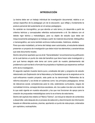 INTRODUCCIÓN
La tesina debe ser un trabajo individual de investigación documental, relativa a un
campo específico de la pedagogía y/o de la educación, que refleje y fundamente la
postura personal del sustentante en el campo pedagógico.
Su carácter es monográfico, ya que aborda un solo tema y lo desarrolla a partir de
criterios teóricos y conceptuales referidos exclusivamente a él. Se elabora con el
debido rigor teórico y metodológico, pero su objeto de estudio (que debe ser
inequívocamente pedagógico) se trabaja a partir de material documental, bibliográfico
o hemerográfico, así como también archivos institucionales, históricos, etcétera.
Para que esta modalidad y el tema del trabajo sean autorizados, el estudiante deberá
presentar un proyecto de investigación que debe incluir los elementos y características
que este documento recaba.
Dentro del primer apartado que es el de “Generalidades” encontraremos la justificación
en la cual damos un punto de vista del beneficio que tiene hacer esta investigación y
por qué hemos elegido este tema así como partir de nuestro planteamiento del
problema lo cual nos llevó a formular los propósitos e hipótesis que esperamos verificar
al fin de la investigación.
El segundo capítulo muestra teoría pura y analizada del plan y programa de estudio
relacionado con Exploración de la Naturaleza y la Sociedad que es la asignatura en la
cual enfocamos nuestro proyecto, esta parte se ha denominado “Referentes de la
reforma educativa” y se divide en subtemas como: los principios pedagógicos, temas
de relevancia social, competencias para la vida, estándares curriculares, rasgos de
normalidad mínima, consejos técnicos escolares, etc. los cuales nos dan una visión de
lo que está vigente en nuestra educación y los que nos funcionan de apoyo para la
creación de propuestas metodológicas como lo es el tema de esta tesina.
Dentro del capítulo tres relativo al “Marco Teórico”, se incluye la relación de contenidos
a desarrollar, esto después de un proceso de selección y discriminación de información
basada en diferentes autores y teorías, aportando un punto de vista propio, ordenados
por capítulos y subcapítulos.

 