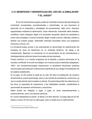 3.15. BENEFICIOS Y DESVENTAJAS DEL USO DE LA SIMULACIÓN
Y EL JUEGO31
El uso de simulaciones-juegos puede ser orientado al apoyo del aprendizaje de
contenidos conceptuales, procedimentales y actitudinales, ya que favorecen el
desarrollo de la creatividad y estrategias de pensamientos, tales como: descubrir
regularidades mediante la observación, hacer inferencias, ensamblar datos aislados,
simplificar, hacer analogías, llegar a la conclusión requerida, aplicar los resultados a
casos más complejos o nuevos contextos; llegar a ideas nuevas y distintas, analizar y
diseñar sus propios juegos, desarrollar actitudes favorables hacia una asignatura
(Cannone y Socas, s/f).
La simulación-juego provee a los participantes la oportunidad de experimentar los
procesos de toma de decisiones en un ambiente dinámico, de riesgo y de
incertidumbre. Reportan un incremento en el conocimiento de las interrelaciones e
interdependencia entre las áreas funcionales de las empresas.
Puede contribuir a un cambio progresivo de la filosofía y práctica dominante en la
escuela y enfrentan el mundo tecnológico con nuestra propia creatividad (Saegesser,
1981). Las simulaciones-juegos proporcionan al estudiante situaciones prácticas
estructuradas para descubrir interacciones significativas que dirigen la focalización de
los objetos establecidos.
Al no jugar, el niño pierde la mitad de su vida. No tiene la satisfacción de construir
activamente su propio aprendizaje, será un ser carente de autoestima y autonomía, ya
que no puede decidir cómo emplear su tiempo. No podrá desarrollar las relaciones con
los otros, la capacidad de cooperación y las habilidades sociales, impidiéndole la
oportunidad de expresar sentimientos y emociones.
Nadie puede ser obligado a jugar; a jugar se entra espontáneamente y
autónomamente, como una decisión personal.
En cuanto desaparece la pasión, el deseo y la libre elección, el juego deja de ser tal,
decae y muere. El niño que no sabe jugar, será un adulto que no sabrá pensar.

31

http://www2.scielo.org.ve/pdf/ri/v32n65/art11.pdf

 