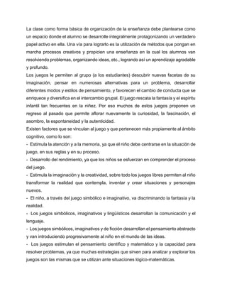La clase como forma básica de organización de la enseñanza debe plantearse como
un espacio donde el alumno se desarrolle integralmente protagonizando un verdadero
papel activo en ella. Una vía para lograrlo es la utilización de métodos que pongan en
marcha procesos creativos y propicien una enseñanza en la cual los alumnos van
resolviendo problemas, organizando ideas, etc., logrando así un aprendizaje agradable
y profundo.
Los juegos le permiten al grupo (a los estudiantes) descubrir nuevas facetas de su
imaginación, pensar en numerosas alternativas para un problema, desarrollar
diferentes modos y estilos de pensamiento, y favorecen el cambio de conducta que se
enriquece y diversifica en el intercambio grupal. El juego rescata la fantasía y el espíritu
infantil tan frecuentes en la niñez. Por eso muchos de estos juegos proponen un
regreso al pasado que permite aflorar nuevamente la curiosidad, la fascinación, el
asombro, la espontaneidad y la autenticidad.
Existen factores que se vinculan al juego y que pertenecen más propiamente al ámbito
cognitivo, como lo son:
- Estimula la atención y a la memoria, ya que el niño debe centrarse en la situación de
juego, en sus reglas y en su proceso.
- Desarrollo del rendimiento, ya que los niños se esfuerzan en comprender el proceso
del juego.
- Estimula la imaginación y la creatividad, sobre todo los juegos libres permiten al niño
transformar la realidad que contempla, inventar y crear situaciones y personajes
nuevos.
- El niño, a través del juego simbólico e imaginativo, va discriminando la fantasía y la
realidad.
- Los juegos simbólicos, imaginativos y lingüísticos desarrollan la comunicación y el
lenguaje.
- Los juegos simbólicos, imaginativos y de ficción desarrollan el pensamiento abstracto
y van introduciendo progresivamente al niño en el mundo de las ideas.
- Los juegos estimulan el pensamiento científico y matemático y la capacidad para
resolver problemas, ya que muchas estrategias que sirven para analizar y explorar los
juegos son las mismas que se utilizan ante situaciones lógico-matemáticas.

 