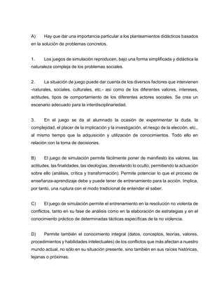A)

Hay que dar una importancia particular a los planteamientos didácticos basados

en la solución de problemas concretos.

1.

Los juegos de simulación reproducen, bajo una forma simplificada y didáctica la

naturaleza compleja de los problemas sociales.

2.

La situación de juego puede dar cuenta de los diversos factores que intervienen

-naturales, sociales, culturales, etc.- así como de los diferentes valores, intereses,
actitudes, tipos de comportamiento de los diferentes actores sociales. Se crea un
escenario adecuado para la interdisciplinariedad.

3.

En el juego se da al alumnado la ocasión de experimentar la duda, la

complejidad, el placer de la implicación y la investigación, el riesgo de la elección, etc.,
al mismo tiempo que la adquisición y utilización de conocimientos. Todo ello en
relación con la toma de decisiones.

B)

El juego de simulación permite fácilmente poner de manifiesto los valores, las

actitudes, las finalidades, las ideologías, desvelando lo oculto, permitiendo la actuación
sobre ello (análisis, crítica y transformación). Permite potenciar lo que el proceso de
enseñanza-aprendizaje debe y puede tener de entrenamiento para la acción. Implica,
por tanto, una ruptura con el modo tradicional de entender el saber.

C)

El juego de simulación permite el entrenamiento en la resolución no violenta de

conflictos, tanto en su fase de análisis como en la elaboración de estrategias y en el
conocimiento práctico de determinadas tácticas específicas de la no violencia.

D)

Permite también el conocimiento integral (datos, conceptos, teorías, valores,

procedimientos y habilidades intelectuales) de los conflictos que más afectan a nuestro
mundo actual, no sólo en su situación presente, sino también en sus raíces históricas,
lejanas o próximas.

 