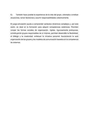 E)

También hace posible la experiencia de la vida del grupo, orientada a analizar

situaciones, tomar decisiones y asumir responsabilidades colectivamente.

El juego-simulación ayuda a comprender contextos dinámicos complejos y, por esta
razón, es ideal en la formación para adquirir competencias sistémicas. Permiten
romper las formas sociales de organización, rígidas, rigurosamente jerárquicas,
constituyendo grupos responsables de sí mismos, permiten desarrollar la flexibilidad,
el diálogo y la creatividad, enfatizan la iniciativa personal, favoreciendo la auto
organización de los grupos y los modelos de comunicación basados en la competencia
de sistemas.

 