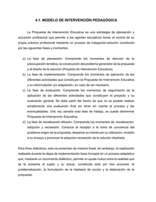 4.1. MODELO DE INTERVENCIÓN PEDAGÓGICA
La Propuesta de Intervención Educativa es una estrategia de planeación y
actuación profesional que permite a los agentes educativos tomar el control de su
propia práctica profesional mediante un proceso de indagación-solución constituido
por las siguientes fases y momentos:

a) La fase de planeación: Comprende los momentos de elección de la
preocupación temática, la construcción del problema generador de la propuesta
y el diseño de la solución (Proyecto de Intervención Educativa).
b) La fase de implementación: Comprende los momentos de aplicación de las
diferentes actividades que constituyen la Propuesta de Intervención Educativa
y su reformulación y/o adaptación, en caso de ser necesario.
c) La fase de evaluación: Comprende los momentos de seguimiento de la
aplicación de las diferentes actividades que constituyen el proyecto y su
evaluación general. Se debe partir del hecho de que no es posible realizar
simplemente una evaluación final sin tener en cuenta el proceso y las
eventualidades. Una vez cerrada esta fase de trabajo, se puede denominar
Propuesta de Intervención Educativa.
d) La fase de socialización-difusión. Comprende los momentos de: socialización,
adopción y recreación. Conduce al receptor a la toma de conciencia del
problema origen de la propuesta, despertar su interés por su utilización, invitarlo
a su ensayo y promover la adopción-recreación de la solución diseñada.

Para fines didácticos, esto se presentan de manera lineal, sin embargo, la explicación
realizada durante la etapa de implementación hace hincapié en un proceso adaptativo
que, mediante un movimiento dialéctico, permite un ajuste mutuo entre la realidad que
se le presenta al sujeto y su actuar, constituido éste por tres acciones: la
problematización, la formulación de la hipótesis de acción y la elaboración de la
propuesta.

 