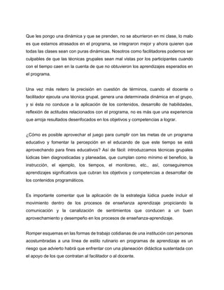 Que les pongo una dinámica y que se prenden, no se aburrieron en mi clase, lo malo
es que estamos atrasados en el programa, se integraron mejor y ahora quieren que
todas las clases sean con puras dinámicas. Nosotros como facilitadores podemos ser
culpables de que las técnicas grupales sean mal vistas por los participantes cuando
con el tiempo caen en la cuenta de que no obtuvieron los aprendizajes esperados en
el programa.

Una vez más reitero la precisión en cuestión de términos, cuando el docente o
facilitador ejecuta una técnica grupal, genera una determinada dinámica en el grupo,
y si ésta no conduce a la aplicación de los contenidos, desarrollo de habilidades,
reflexión de actitudes relacionados con el programa, no es más que una experiencia
que arroja resultados desenfocados en los objetivos y competencias a lograr.

¿Cómo es posible aprovechar el juego para cumplir con las metas de un programa
educativo y fomentar la percepción en el educando de que este tiempo se está
aprovechando para fines educativos? Así de fácil: introduzcamos técnicas grupales
lúdicas bien diagnosticadas y planeadas, que cumplan como mínimo el beneficio, la
instrucción, el ejemplo, los tiempos, el monitoreo, etc., así, conseguiremos
aprendizajes significativos que cubran los objetivos y competencias a desarrollar de
los contenidos programáticos.

Es importante comentar que la aplicación de la estrategia lúdica puede incluir el
movimiento dentro de los procesos de enseñanza aprendizaje propiciando la
comunicación y la canalización de sentimientos que conducen a un buen
aprovechamiento y desempeño en los procesos de enseñanza-aprendizaje.

Romper esquemas en las formas de trabajo cotidianas de una institución con personas
acostumbradas a una línea de estilo rutinario en programas de aprendizaje es un
riesgo que advierto habrá que enfrentar con una planeación didáctica sustentada con
el apoyo de los que contratan al facilitador o al docente.

 