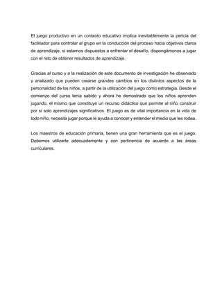 El juego productivo en un contexto educativo implica inevitablemente la pericia del
facilitador para controlar al grupo en la conducción del proceso hacia objetivos claros
de aprendizaje, si estamos dispuestos a enfrentar el desafío, dispongámonos a jugar
con el reto de obtener resultados de aprendizaje.

Gracias al curso y a la realización de este documento de investigación he observado
y analizado que pueden crearse grandes cambios en los distintos aspectos de la
personalidad de los niños, a partir de la utilización del juego como estrategia. Desde el
comienzo del curso tenia sabido y ahora he demostrado que los niños aprenden
jugando, el mismo que constituye un recurso didáctico que permite al niño construir
por si solo aprendizajes significativos. El juego es de vital importancia en la vida de
todo niño, necesita jugar porque le ayuda a conocer y entender el medio que les rodea.

Los maestros de educación primaria, tienen una gran herramienta que es el juego.
Debemos utilizarlo adecuadamente y con pertinencia de acuerdo a las áreas
curriculares.

 