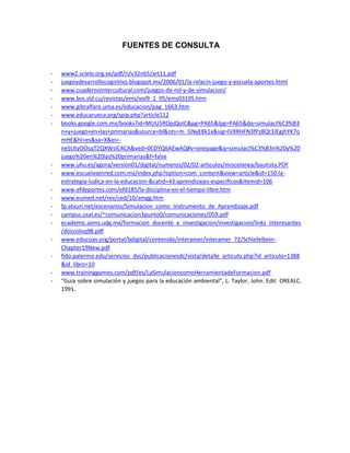 FUENTES DE CONSULTA

-

-

www2.scielo.org.ve/pdf/ri/v32n65/art11.pdf
juegoydesarrollocognitivo.blogspot.mx/2006/01/la-relacin-juego-y-escuela-aportes.html
www.cuadernointercultural.com/juegos-de-rol-y-de-simulacion/
www.bvs.sld.cu/revistas/ems/vol9_1_95/ems03195.htm
www.gibralfaro.uma.es/educacion/pag_1663.htm
www.educarueca.org/spip.php?article112
books.google.com.mx/books?id=MUU5ROpjQoIC&pg=PA65&lpg=PA65&dq=simulaci%C3%B3
n+y+juego+en+las+primarias&source=bl&ots=m_GNyE8k1x&sig=IVXRHFN3fPzBQt3JEgjhYK7o
mHE&hl=es&sa=X&ei=neSUtyOOsqT2QXWsIC4CA&ved=0CDYQ6AEwAQ#v=onepage&q=simulaci%C3%B3n%20y%20
juego%20en%20las%20primarias&f=false
www.uhu.es/agora/version01/digital/numeros/02/02-articulos/miscelanea/bautista.PDF
www.escuelasenred.com.mx/index.php?option=com_content&view=article&id=150:laestrategia-ludica-en-la-educacion-&catid=43:aprendizajes-especificos&Itemid=106
www.efdeportes.com/efd185/la-disciplina-en-el-tiempo-libre.htm
www.eumed.net/rev/ced/10/amgg.htm
fp.atxuri.net/escenarios/Simulacion_como_Instrumento_de_Aprendizaje.pdf
campus.usal.es/~comunicacion3punto0/comunicaciones/059.pdf
ecademic.sems.udg.mx/formacion_docente_e_investigacion/investigacion/links_interesantes
/doccoloq98.pdf
www.educoas.org/portal/bdigital/contenido/interamer/interamer_72/SchiefelbeinChapter19New.pdf
fido.palermo.edu/servicios_dyc/publicacionesdc/vista/detalle_articulo.php?id_articulo=1388
&id_libro=10
www.traininggames.com/pdf/es/LaSimulacioncomoHerramientadeFormacion.pdf
“Guía sobre simulación y juegos para la educación ambiental”, L. Taylor, John. Edit. OREALC.
1991.

 