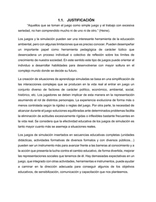 1.1. JUSTIFICACIÓN
“Aquellos que se toman el juego como simple juego y el trabajo con excesiva
seriedad, no han comprendido mucho ni de uno ni de otro.” (Heine).
Los juegos y la simulación pueden ser una interesante herramienta de la educación
ambiental, pero con algunas limitaciones que es preciso conocer. Pueden desempeñar
un importante papel como herramienta pedagógica de carácter lúdico que
desencadena un proceso individual o colectivo de reflexión sobre los límites de
crecimiento de nuestra sociedad. En este sentido este tipo de juegos puede orientar al
individuo a desarrollar habilidades para desenvolverse con mayor soltura en el
complejo mundo donde se decide su futuro.
La creación de situaciones de aprendizaje simuladas se basa en una simplificación de
las interacciones complejas que se producen en la vida real al entrar en juego un
conjunto diverso de factores de carácter político, económico, ambiental, social,
histórico, etc. Los jugadores se deben implicar de esta manera en la representación
asumiendo el rol de distintos personajes. La experiencia evoluciona de forma más o
menos controlada según la rigidez o reglas del juego. Por otra parte, la necesidad de
alcanzar durante el juego soluciones equilibradas ante determinados problemas facilita
la eliminación de actitudes excesivamente rígidas o inflexibles bastante frecuentes en
la vida real. Se considera que la efectividad educativa de los juegos de simulación es
tanto mayor cuanto más se asemeja a situaciones reales.
Los juegos de simulación insertados en secuencias educativas completas (unidades
didácticas, actividades formativas de diversos formatos y con diversos públicos…)
pueden ser un instrumento más para avanzar frente a las barreras al conocimiento y a
la acción que presenta la lucha contra el cambio educativo, de forma divertida, mejorar
las representaciones sociales que tenemos de él. Hay demasiadas expectativas en un
juego, que integrado con otras actividades, herramientas e instrumentos, puede ayudar
a caminar en la dirección adecuada para conseguir algunos de los objetivos
educativos, de sensibilización, comunicación y capacitación que nos planteemos.

 