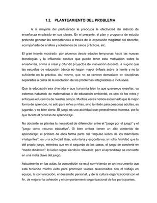 1.2. PLANTEAMIENTO DEL PROBLEMA
A la mayoría del profesorado le preocupa la efectividad del método de
enseñanza empleado en sus clases. En el presente, el plan y programa de estudio
pretende generar las competencias a través de la exposición magistral del docente,
acompañada de análisis y soluciones de casos prácticos, etc.
El gran interés mostrado por alumnos desde edades tempranas hacia las nuevas
tecnologías y la influencia positiva que puede tener esta motivación sobre la
enseñanza, anima a crear y difundir proyectos de innovación docente, a sugerir que
las escuelas de educación básica no hagan mayor énfasis sobre la teoría y no lo
suficiente en la práctica. Así mismo, que no se centren demasiado en disciplinas
separadas a costa de la resolución de los problemas integradores e inclusivos.
Que la educación sea divertida y que transmita bien lo que queremos enseñar, ya
estemos hablando de matemáticas o de educación ambiental, es uno de los retos y
enfoques educativos de nuestro tiempo. Muchas veces hemos escuchado que la mejor
forma de aprender, no sólo para niños y niñas, sino también para personas adultas, es
jugando, y es bien cierto. El juego es una actividad que generalmente interesa, por lo
que facilita el proceso de aprendizaje.
No obstante se plantea la necesidad de diferenciar entre el "juego por el juego" y el
"juego como recurso educativo". Si bien ambos tienen un alto contenido de
aprendizaje, el primero de ellos forma parte del "impulso lúdico de los mamíferos
inteligentes", es una actividad libre, voluntaria y espontánea, sin otra finalidad que la
del propio juego, mientras que en el segundo de los casos, el juego se convierte en
"medio didáctico"; lo lúdico sigue siendo lo relevante, pero el aprendizaje se convierte
en una meta clave del juego.
Actualmente en las aulas, la competición se está convirtiendo en un instrumento que
está teniendo mucho éxito para promover valores relacionados con el trabajo en
equipo, la comunicación, el desarrollo personal, y de la cultura organizacional con el
fin, de mejorar la cohesión y el comportamiento organizacional de los participantes.

 