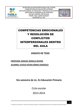 SECRETARIA DE EDUCACIÓN PUBLICA DEL ESTADO
SUBSECRETARIA DE EDUCACIÓN SUPERIOR
DIRECCIÓN GENERAL DE FORMACIÓN Y DESARROLLO DE DOCENTES

DIRECCIÓN DE DESARROLLO DE DOCENTES
ESCUELA NORMAL PARTICULAR
“PROFR. RAÚL ISIDRO BURGOS”
ZACAPOAXTLA, PUE.

COMPETENCIAS EMOCIONALES
Y RESOLUCIÓN DE
CONFLICTOS
INTERPERSONALES DENTRO
DEL AULA
ENSAYO DE TESIS
PROFESOR: MANUEL BONILLA RIVERA
ALUMNA: LETICIA IVVON GÓMEZ GONZÁLEZ

5to semestre de Lic. En Educación Primaria

Ciclo escolar
2013-2014

1
“Competencias emociónales y resolución de conflictos personales e interpersonales dentro del aula en 6to grado de educación Primaria”

 