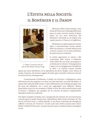 9
L’Esteta nella Società:
il Bohémien e il Dandy
All’interno della società europea, verso
la fine del XIX secolo, l’ideologia dell’esteta
prese un posto concreto tramite le figure
simili, ma con nette distinzioni, del
bohémien e del dandy, la cui origine si ha
rispettivamente in Francia e in Inghilterra.
Il bohémien è tradizionalmente l’artista
libero e anticonformista, l’uomo amante
della vita notturna e, vivendo nella povertà,
a stretto contatto con la classe proletaria,
dei piaceri poveri e materiali.
In stretta opposizione ai canoni e alle
convenzioni della società, il bohémien
crede infatti che essi siano una prigione e
un limite per la volontà e l’immaginazione
e agisce con un atteggiamento di ribellione
ai valori e ai costumi comuni, finendo
spesso per essere identificato con la dipendenza da alcol e droghe, come, famoso al
tempo, l’assenzio, che divenne soggetto di molte opere artistiche e letterarie ritraenti
la società ad esse contemporanea.
Contrariamente al bohémien, il dandy vive nel lusso e nell’agiatezza, parte
dell’aristocrazia che acquisisce un valore non solo materiale, ma anche ideologico, in
quanto élite culturale della società. I valori dell’estetismo che il dandy persegue sono
gli stessi del bohémien, ma i mezzi per raggiungerli sono differenti. Mentre
quest’ultimo ricerca la vita mondana, il dandy si serve dei valori sociali formali, quali
la finezza e l’eleganza, per giungere ad un concetto di piacere completamente
dipendente dalla sua condizione.
Due figure esemplari di dandy sono i protagonisti dei romanzi che successivamente
verranno presi in analisi: Dorian Gray, nell’ambiente della società vittoriana, da “The
Picture of Dorian Gray”, e Andrea Sperelli, in una Roma contornata dai dettagli più
raffinati e ricercati, da “Il piacere”, in tutto e per tutto simili ai propri autori, Oscar
Wilde e Gabriele D’Annunzio, al punto da poter essere considerati quasi controfigure
di essi.
E. Degas, L'assenzio, 1875-76,
olio su tela, Musée d'Orsay, Parigi.
 