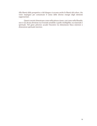 13
Alla libertà dalla prospettiva e dal disegno si accosta anche la libertà dal colore, che
viene impiegato per comunicare il senso delle diverse energie degli elementi
rappresentati.
Questi concetti dimostrano come nella pittura cinese, così come nella filosofia,
non vi sia alcuna divisione tra il mondo sensibile e quello intelligibile, tra materiale e
spirituale. Nel gesto pittorico accade l’incontro tra dimensione fisica esteriore e
dimensione spirituale interiore.
 