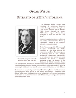 14
Oscar Wilde:
Ritratto dell’Età Vittoriana
In ambiente inglese, durante l’età
Vittoriana, il movimento letterario
estetico fu rappresentato al meglio da
Oscar Wilde. Nato nel 1856 a Dublino,
Wilde divenne discepolo del teorico
dell’Estetismo inglese, Walter Pater,
accettando la teoria dell’“arte per l’arte
stessa”.
L’autore è in particolar modo ricordato per
aver scritto il romanzo “The Picture of
Dorian Gray”, insieme ad altri capolavori
letterari e commedie teatrali.
Dorian Gray, protagonista del romanzo, è
la figura estremizzata del dandy,
convertito al culto della bellezza, del
piacere e del desiderio. Nonostante questo,
il romanzo non è una semplice
“propaganda” all’estetismo, ma piuttosto
un avvertimento: per l’esteta non esiste
distinzione tra morale e immorale,
solamente tra ciò che aumenta o che
diminuisce la felicità personale. Dorian
Gray pare avvalersi del solo lato immorale del piacere, gratificando i suoi desideri
tramite l’abbandono, fino a che il suo comportamento non ucciderà gli altri e ucciderà
se stesso, più infelice che mai, facendo pensare ad una rivisitazione del mito di Faust.
Piuttosto che un esempio di puro estetismo, “The Picture of Dorian Gray” è un esempio
di come esso celi molti pericoli, se non seguito con prudenza. L’estetismo, come
afferma Wilde stesso, si allinea troppo spesso unicamente con la comune immoralità,
risultando in un totale isolamento dal resto della società, che non può che condurre
all’isolamento da se stessi.
Oscar Wilde, fotografia scattata da
Napoleon Sarony, New York, 1882.
 
