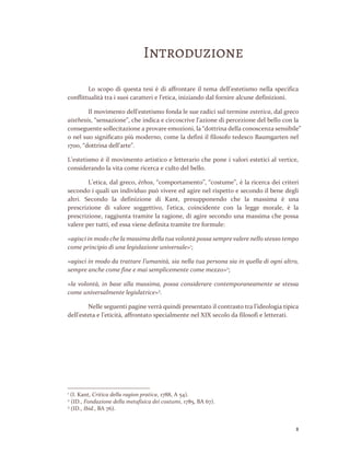 2
Introduzione
Lo scopo di questa tesi è di affrontare il tema dell’estetismo nella specifica
conflittualità tra i suoi caratteri e l’etica, iniziando dal fornire alcune definizioni.
Il movimento dell’estetismo fonda le sue radici sul termine estetica, dal greco
aisthesis, “sensazione”, che indica e circoscrive l’azione di percezione del bello con la
conseguente sollecitazione a provare emozioni, la “dottrina della conoscenza sensibile”
o nel suo significato più moderno, come la definì il filosofo tedesco Baumgarten nel
1700, “dottrina dell’arte”.
L’estetismo è il movimento artistico e letterario che pone i valori estetici al vertice,
considerando la vita come ricerca e culto del bello.
L’etica, dal greco, èthos, “comportamento”, “costume”, è la ricerca dei criteri
secondo i quali un individuo può vivere ed agire nel rispetto e secondo il bene degli
altri. Secondo la definizione di Kant, presupponendo che la massima è una
prescrizione di valore soggettivo, l’etica, coincidente con la legge morale, è la
prescrizione, raggiunta tramite la ragione, di agire secondo una massima che possa
valere per tutti, ed essa viene definita tramite tre formule:
«agisci in modo che la massima della tua volontà possa sempre valere nello stesso tempo
come principio di una legislazione universale»1
;
«agisci in modo da trattare l’umanità, sia nella tua persona sia in quella di ogni altro,
sempre anche come fine e mai semplicemente come mezzo»2
;
«la volontà, in base alla massima, possa considerare contemporaneamente se stessa
come universalmente legislatrice»3
.
Nelle seguenti pagine verrà quindi presentato il contrasto tra l’ideologia tipica
dell’esteta e l’eticità, affrontato specialmente nel XIX secolo da filosofi e letterati.
1
(I. Kant, Critica della ragion pratica, 1788, A 54).
2
(ID., Fondazione della metafisica dei costumi, 1785, BA 67).
3
(ID., Ibid., BA 76).
 