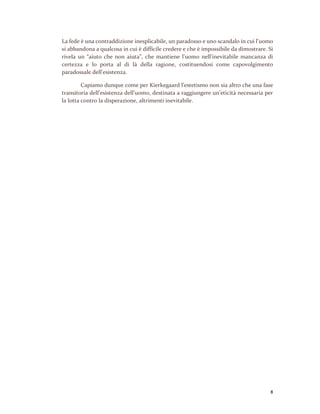 8
La fede è una contraddizione inesplicabile, un paradosso e uno scandalo in cui l’uomo
si abbandona a qualcosa in cui è difficile credere e che è impossibile da dimostrare. Si
rivela un “aiuto che non aiuta”, che mantiene l’uomo nell’inevitabile mancanza di
certezza e lo porta al di là della ragione, costituendosi come capovolgimento
paradossale dell’esistenza.
Capiamo dunque come per Kierkegaard l’estetismo non sia altro che una fase
transitoria dell’esistenza dell’uomo, destinata a raggiungere un’eticità necessaria per
la lotta contro la disperazione, altrimenti inevitabile.
 