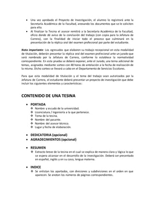  Una vez aprobado el Proyecto de Investigación, el alumno lo registrará ante la
Secretaría Académica de la Facultad, anexando los documentos que se le soliciten
para ello.
 Al finalizar la Tesina el asesor remitirá a la Secretaría Académica de la Facultad,
oficio donde dé aviso de la conclusión del trabajo (con copia para la Jefatura de
Carrera), con la finalidad de iniciar todo el proceso que culminará en la
presentación de la réplica oral del examen profesional por parte del estudiante.
Nota importante: Los egresados que elaboren su trabajo recepcional en esta modalidad
de titulación, deberán presentar la réplica oral del examen profesional ante un jurado que
será nombrado por la Jefatura de Carrera, conforme lo establece la normatividad
correspondiente. En esta prueba se deberá exponer, ante el Jurado, una terna adicional de
temas, asignados mediante sorteo con 48 horas de antelación a la fecha de realización de
la misma. Dicho sorteo se llevará a cabo en el Departamento de Servicios Escolares.
Para que esta modalidad de titulación y el tema del trabajo sean autorizados por la
Jefatura de Carrera, el estudiante deberá presentar un proyecto de investigación que debe
incluir los siguientes elementos y características:
CONTENIDO DE UNA TESINA
 PORTADA
 Nombre y escudo de la universidad.
 Licenciatura / Ingeniería a la que pertenece.
 Tema de la tesina.
 Nombre del pasante.
 Nombre del asesor técnico.
 Lugar y fecha de elaboración.
 DEDICATORIA (opcional)
 AGRADECIMIENTOS (opcional)
 RESUMEN
 Extracto breve de la tesina en el cual se explica de manera clara y lógica lo que
se espera alcanzar en el desarrollo de la investigación. Deberá ser presentado
en español, inglés y en su caso, lengua materna.
 INDICE
 Se enlistan los apartados, con divisiones y subdivisiones en el orden en que
aparecen. Se anotan los números de páginas correspondientes.
 